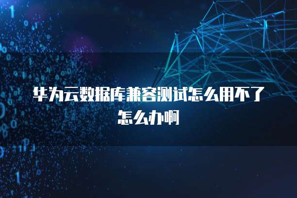 华为云数据库兼容测试怎么用不了怎么办啊