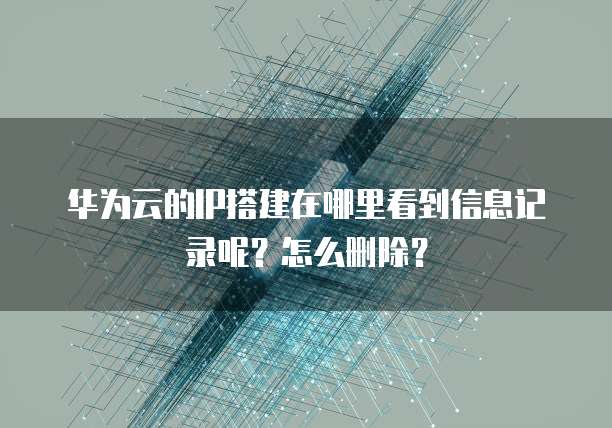 华为云的IP搭建在哪里看到信息记录呢？怎么删除？