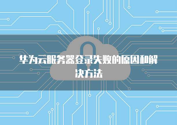 华为云服务器登录失败的原因和解决方法