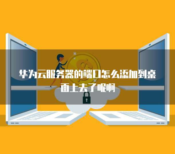 华为云服务器的端口怎么添加到桌面上去了呢啊