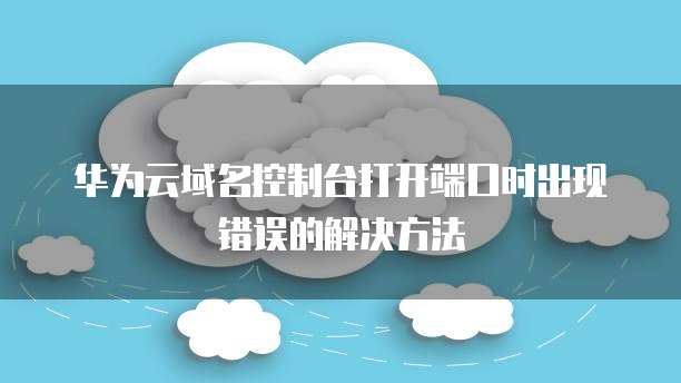 华为云域名控制台打开端口时出现错误的解决方法