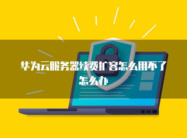 华为云服务器续费扩容怎么用不了怎么办