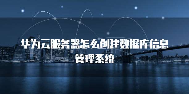 华为云服务器怎么创建数据库信息管理系统