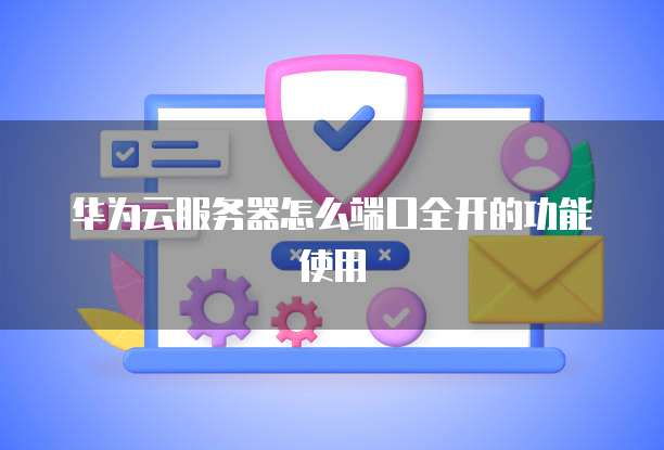 华为云服务器怎么端口全开的功能使用