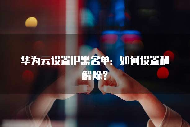 华为云设置IP黑名单：如何设置和解除？