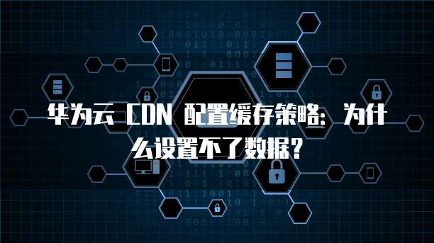 华为云 CDN 配置缓存策略：为什么设置不了数据？