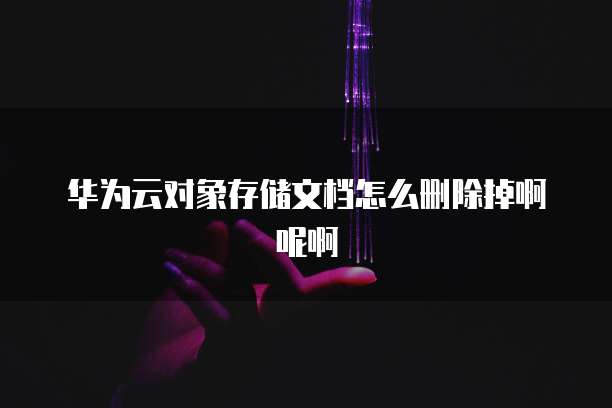 华为云对象存储文档怎么删除掉啊呢啊