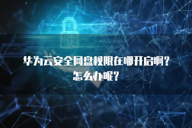 华为云安全网盘权限在哪开启啊?怎么办呢?