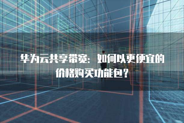 华为云共享带宽:如何以更便宜的价格购买功能包?