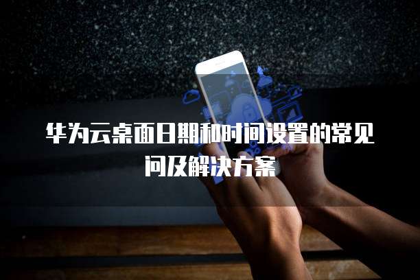 华为云桌面日期和时间设置的常见问及解决方案