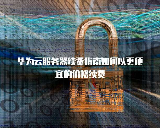 华为云服务器续费指南如何以更便宜的价格续费