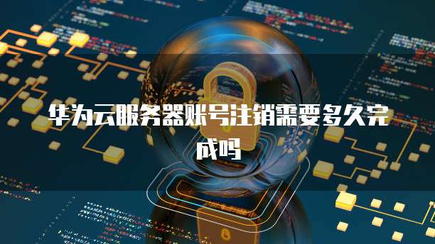 华为云服务器账号注销需要多久完成吗