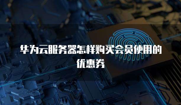华为云服务器怎样购买会员使用的优惠券