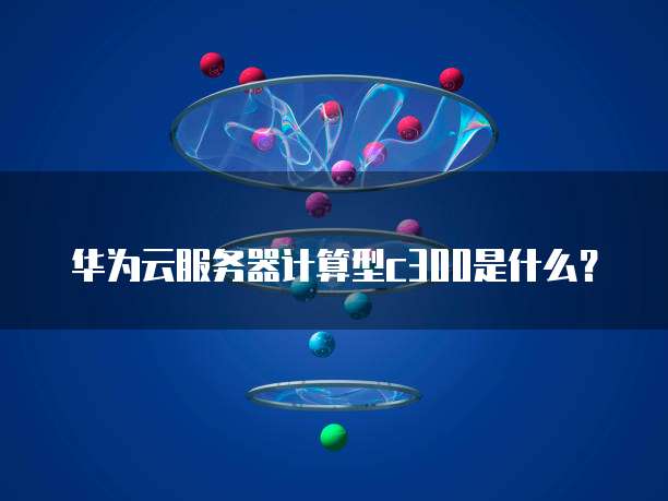 华为云服务器计算型c300是什么?
