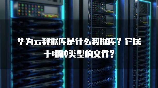 华为云数据库是什么数据库?它属于哪种类型的文件?