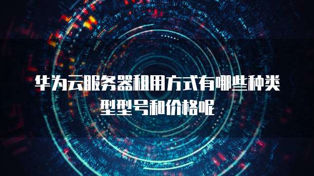 华为云服务器租用方式有哪些种类型型号和价格呢