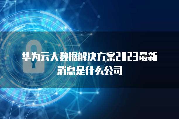 华为云大数据解决方案2023最新消息是什么公司