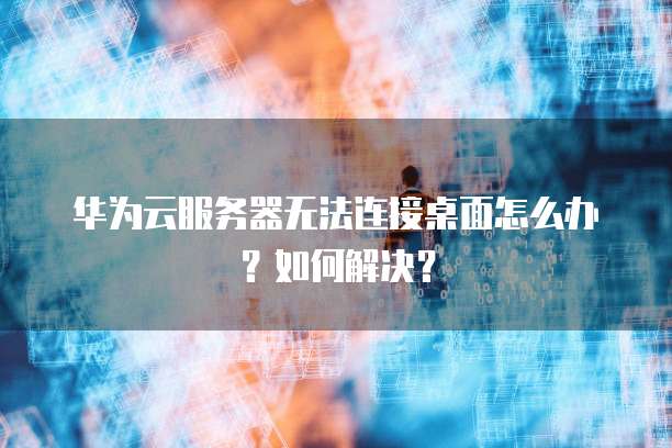 华为云服务器无法连接桌面怎么办?如何解决?