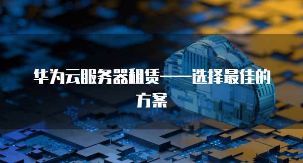 华为云服务器租赁&mdash;&mdash;选择最佳的方案