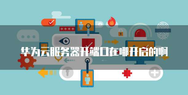华为云服务器开端口在哪开启的啊