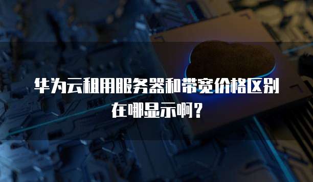 华为云租用服务器和带宽价格区别在哪显示啊?
