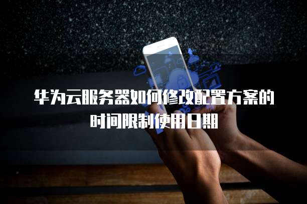华为云服务器如何修改配置方案的时间限制使用日期