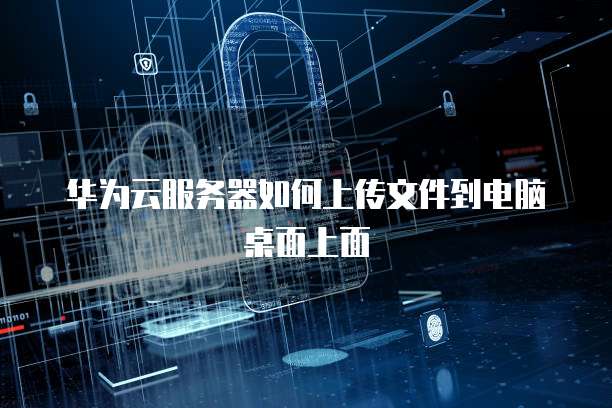 华为云服务器如何上传文件到电脑桌面上面