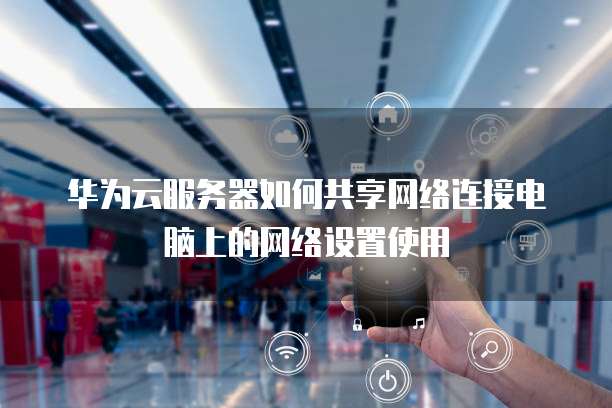 华为云服务器如何共享网络连接电脑上的网络设置使用