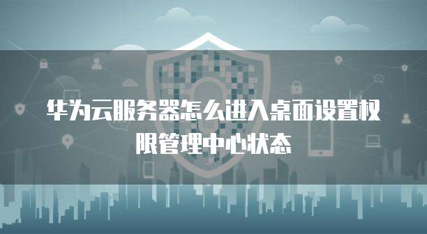 华为云服务器怎么进入桌面设置权限管理中心状态