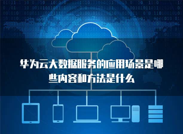 华为云大数据服务的应用场景是哪些内容和方法是什么