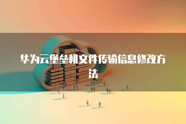 华为云堡垒机文件传输信息修改方法