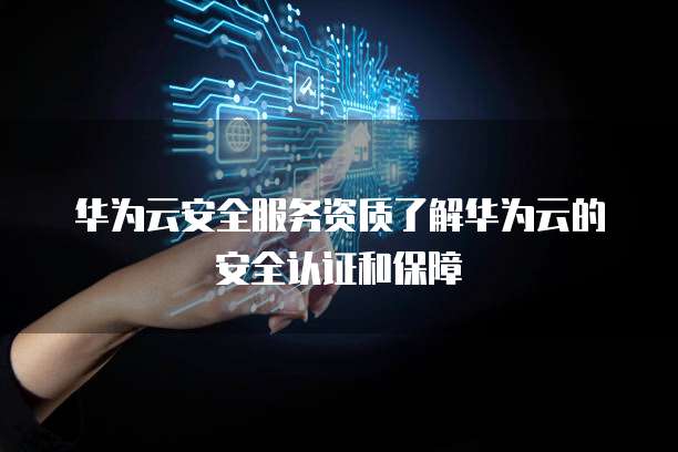 华为云安全服务资质了解华为云的安全认证和保障