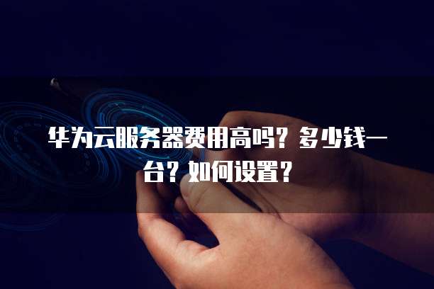 华为云服务器费用高吗？多少钱一台？如何设置？