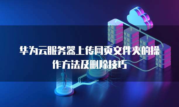 华为云服务器上传网页文件夹的操作方法及删除技巧