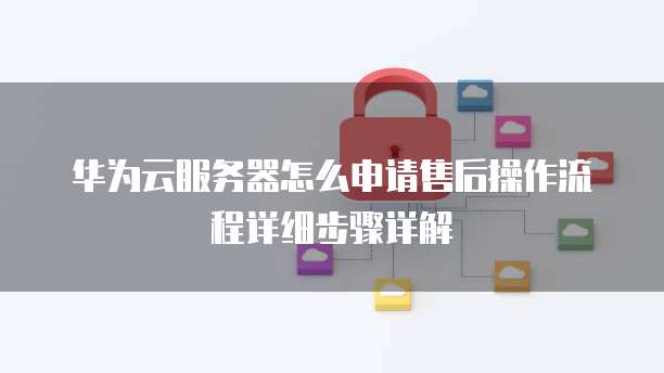 华为云服务器怎么申请售后操作流程详细步骤详解