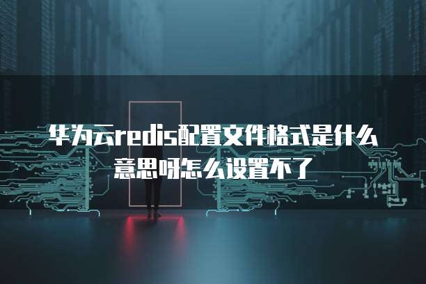 华为云redis配置文件格式是什么意思呀怎么设置不了