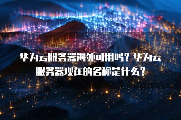 华为云服务器海外可用吗?华为云服务器现在的名称是什么?