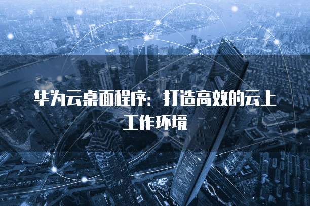 华为云桌面程序：打造高效的云上工作环境