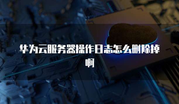 华为云服务器操作日志怎么删除掉啊