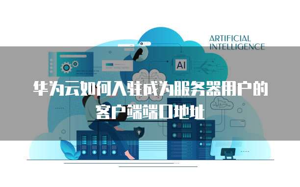 华为云如何入驻成为服务器用户的客户端端口地址