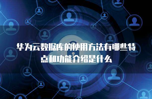 华为云数据库的使用方法有哪些特点和功能介绍是什么