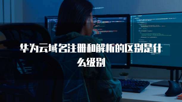 华为云域名注册和解析的区别是什么级别