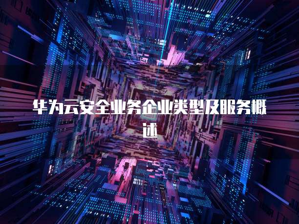 华为云安全业务企业类型及服务概述