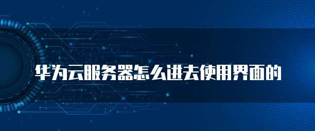 华为云服务器怎么进去使用界面的
