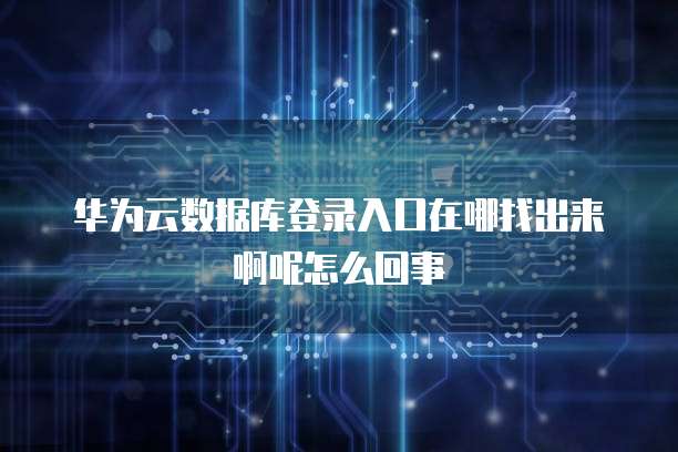 华为云数据库登录入口在哪找出来啊呢怎么回事