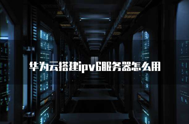 华为云搭建ipv6服务器怎么用