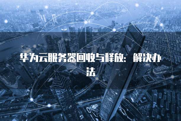 华为云服务器回收与释放:解决办法