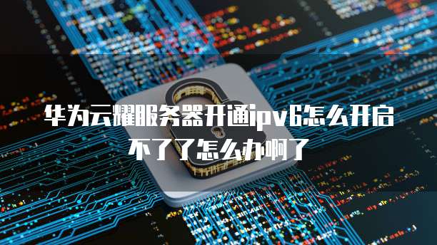 华为云耀服务器开通ipv6怎么开启不了了怎么办啊了