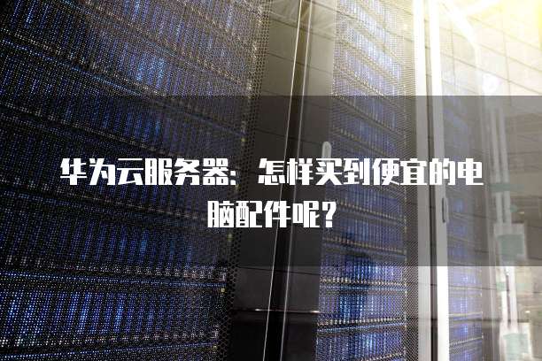 华为云服务器:怎样买到便宜的电脑配件呢?