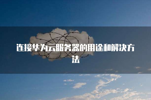 连接华为云服务器的用途和解决方法